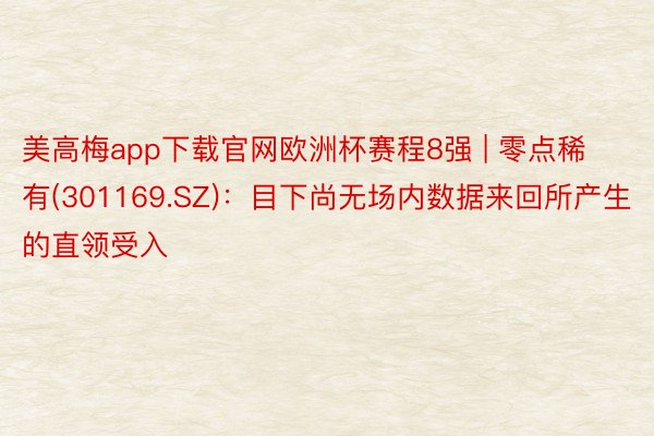 美高梅app下载官网欧洲杯赛程8强 | 零点稀有(301169.SZ)：目下尚无场内数据来回所产生的直领受入