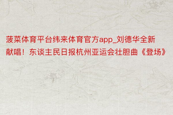 菠菜体育平台纬来体育官方app_刘德华全新献唱！东谈主民日报杭州亚运会壮胆曲《登场》