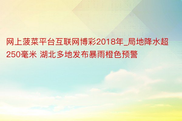 网上菠菜平台互联网博彩2018年_局地降水超250毫米 湖北多地发布暴雨橙色预警