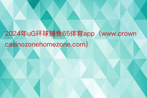2024年uG环球捕鱼65体育app（www.crowncasinozonehomezone.com）
