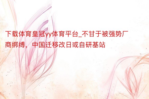 下载体育皇冠yy体育平台_不甘于被强势厂商绑缚，中国迁移改日或自研基站