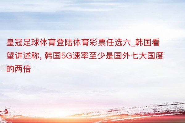 皇冠足球体育登陆体育彩票任选六_韩国看望讲述称, 韩国5G速率至少是国外七大国度的两倍