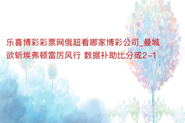 乐喜博彩彩票网俄超看哪家博彩公司_曼城欲斩埃弗顿雷厉风行 数据补助比分或2-1