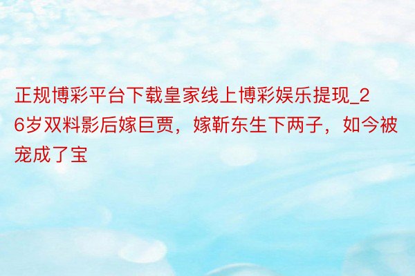正规博彩平台下载皇家线上博彩娱乐提现_26岁双料影后嫁巨贾,嫁靳东生下两子,如今被宠成了宝