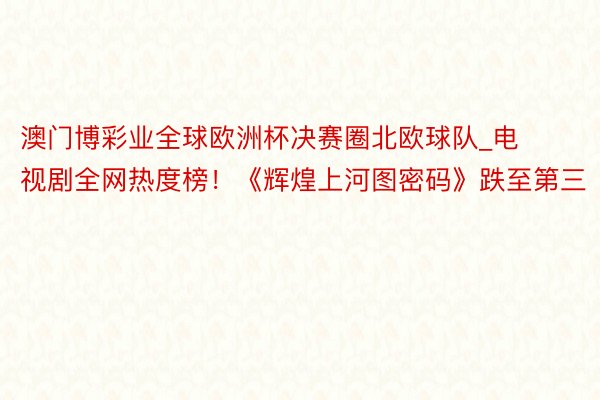 澳门博彩业全球欧洲杯决赛圈北欧球队_电视剧全网热度榜！《辉煌上河图密码》跌至第三