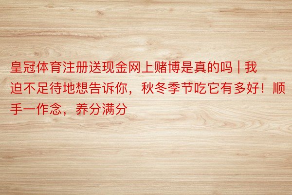 皇冠体育注册送现金网上赌博是真的吗 | 我迫不足待地想告诉你,秋冬季节吃它有多好!顺手一作念,养分满分