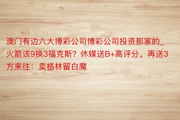 澳门有边六大博彩公司博彩公司投资那家的_火箭该9换3福克斯？休媒送B+高评分。再送3方来往：卖格林留白魔