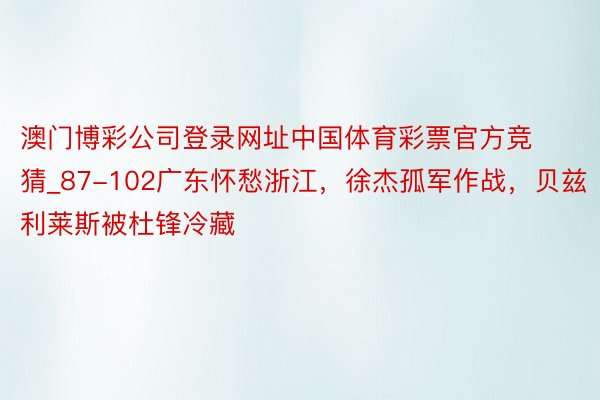 澳门博彩公司登录网址中国体育彩票官方竞猜_87-102广东怀愁浙江，徐杰孤军作战，贝兹利莱斯被杜锋冷藏