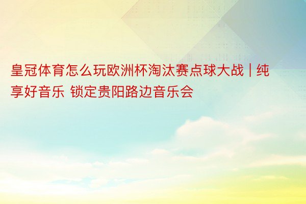 皇冠体育怎么玩欧洲杯淘汰赛点球大战 | 纯享好音乐 锁定贵阳路边音乐会