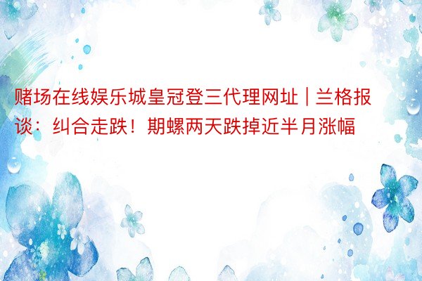 赌场在线娱乐城皇冠登三代理网址 | 兰格报谈:纠合走跌!期螺两天跌掉近半月涨幅