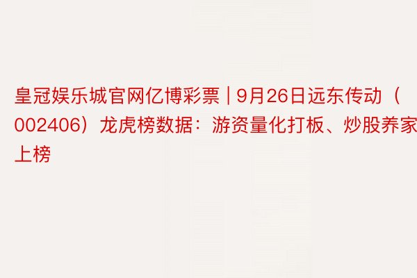 皇冠娱乐城官网亿博彩票 | 9月26日远东传动（002406）龙虎榜数据：游资量化打板、炒股养家上榜