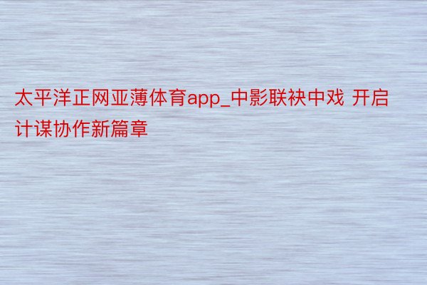 太平洋正网亚薄体育app_中影联袂中戏 开启计谋协作新篇章