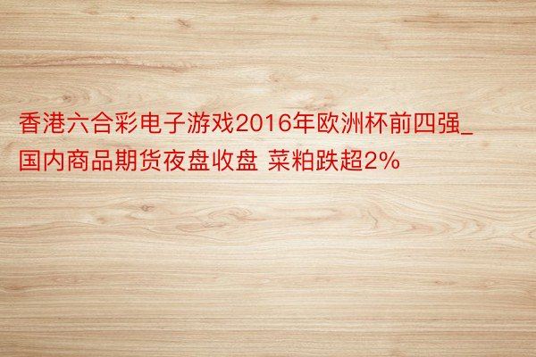 香港六合彩电子游戏2016年欧洲杯前四强_国内商品期货夜盘收盘 菜粕跌超2%
