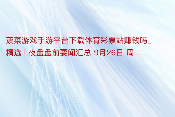 菠菜游戏手游平台下载体育彩票站赚钱吗_精选 | 夜盘盘前要闻汇总 9月26日 周二