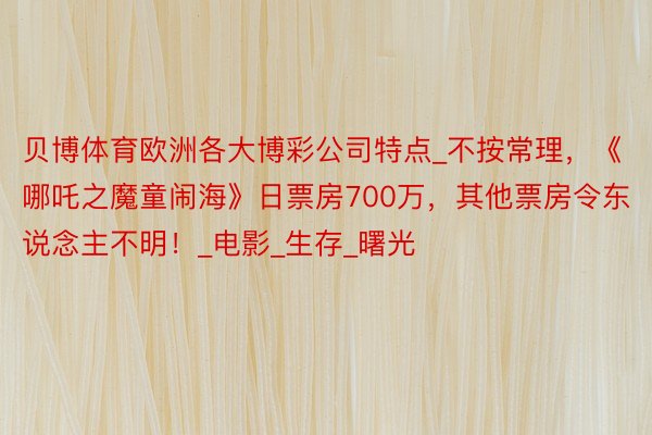 贝博体育欧洲各大博彩公司特点_不按常理，《哪吒之魔童闹海》日票房700万，其他票房令东说念主不明！_电影_生存_曙光