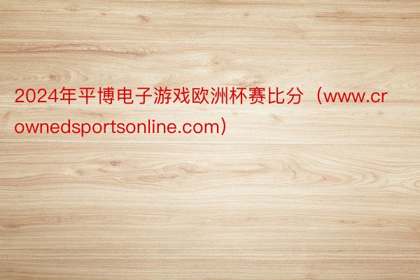 2024年平博电子游戏欧洲杯赛比分（www.crownedsportsonline.com）