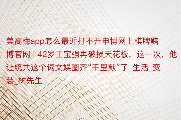 美高梅app怎么最近打不开申博网上棋牌赌博官网 | 42岁王宝强再破损天花板，这一次，他让统共这个词文娱圈齐“千里默”了_生活_变装_树先生